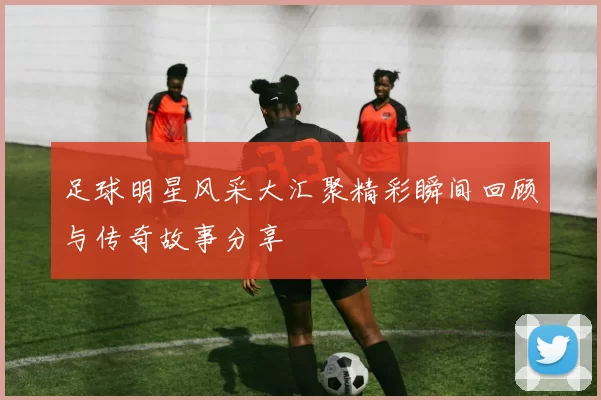 足球明星风采大汇聚精彩瞬间回顾与传奇故事分享