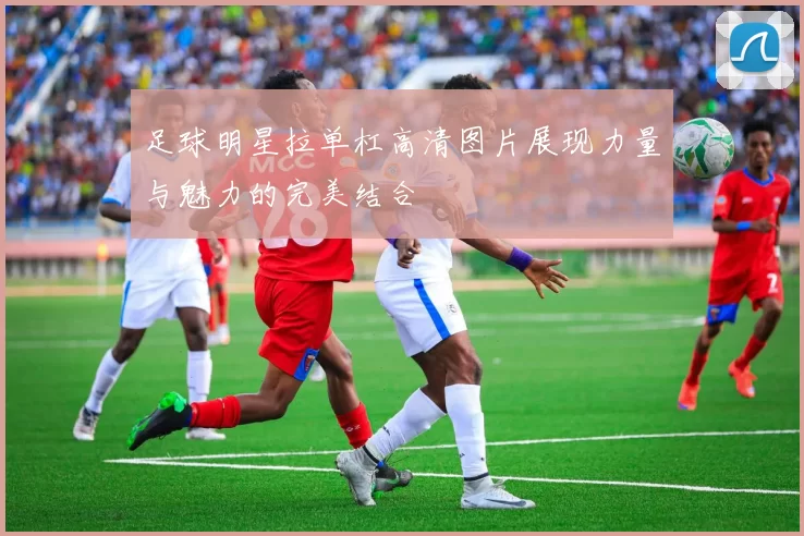 足球明星拉单杠高清图片展现力量与魅力的完美结合