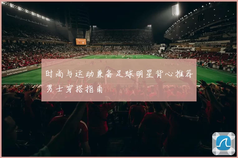 时尚与运动兼备足球明星背心推荐男士穿搭指南