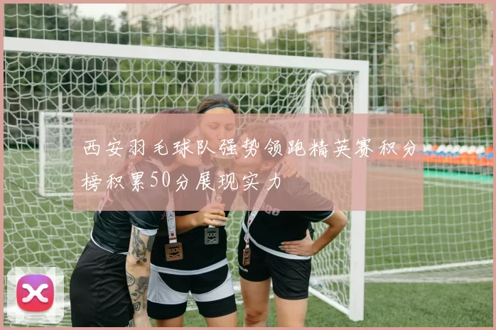 西安羽毛球队强势领跑精英赛积分榜积累50分展现实力