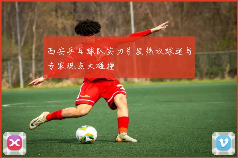 西安乒乓球队实力引发热议球迷与专家观点大碰撞