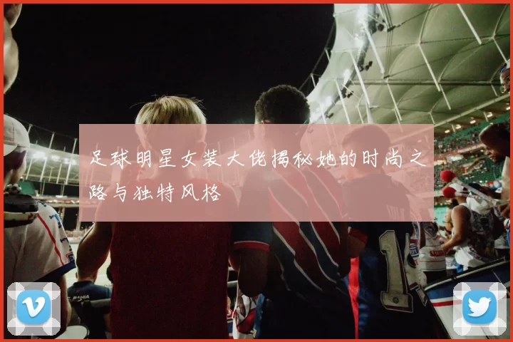 足球明星女装大佬揭秘她的时尚之路与独特风格