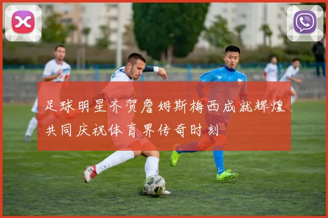 足球明星齐贺詹姆斯梅西成就辉煌共同庆祝体育界传奇时刻