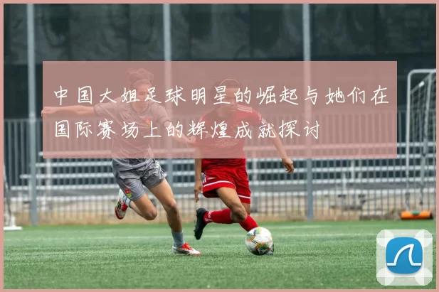 中国大姐足球明星的崛起与她们在国际赛场上的辉煌成就探讨