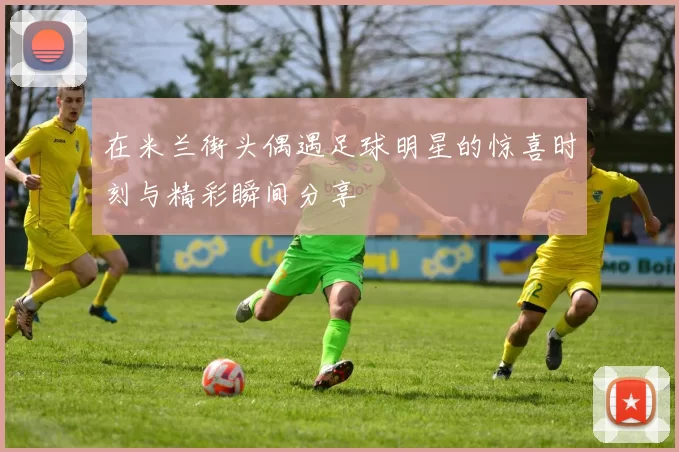在米兰街头偶遇足球明星的惊喜时刻与精彩瞬间分享