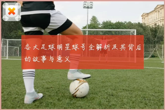 各大足球明星球号全解析及其背后的故事与意义