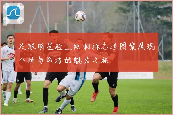 足球明星脸上绘制标志性图案展现个性与风格的魅力之旅