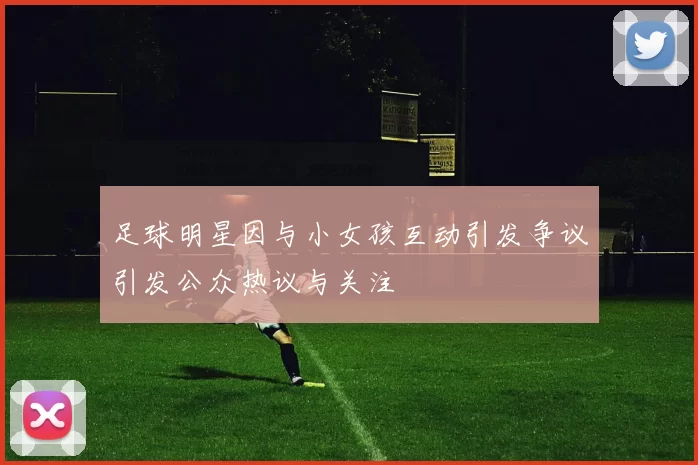足球明星因与小女孩互动引发争议引发公众热议与关注