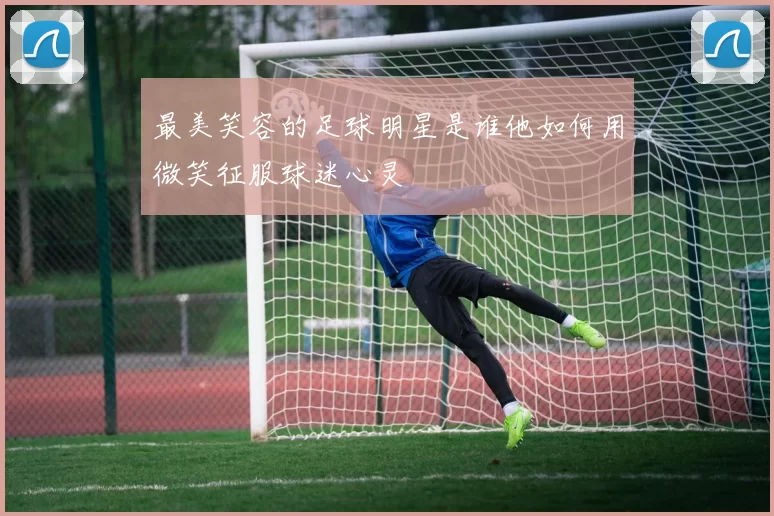 最美笑容的足球明星是谁他如何用微笑征服球迷心灵