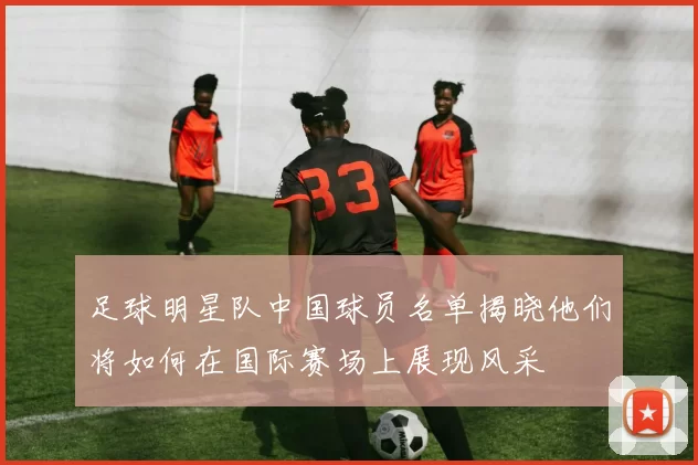 足球明星队中国球员名单揭晓他们将如何在国际赛场上展现风采