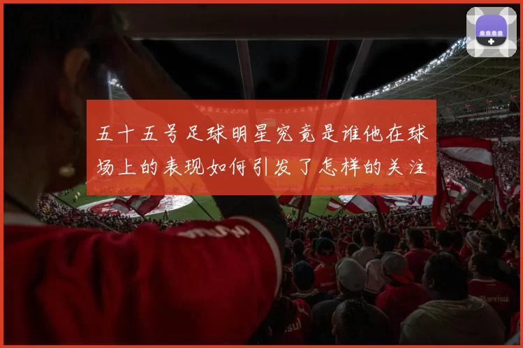 五十五号足球明星究竟是谁他在球场上的表现如何引发了怎样的关注与讨论
