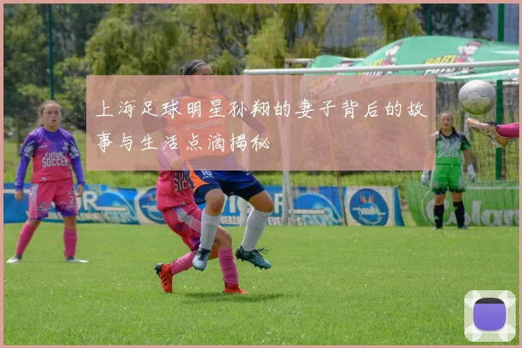 上海足球明星孙翔的妻子背后的故事与生活点滴揭秘