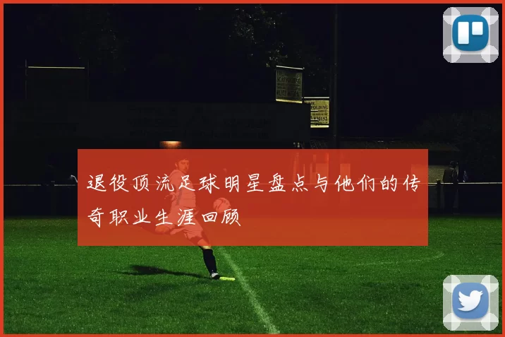 退役顶流足球明星盘点与他们的传奇职业生涯回顾