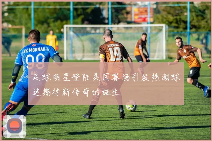 足球明星登陆美国赛场引发热潮球迷期待新传奇的诞生