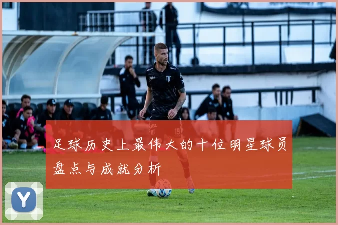 足球历史上最伟大的十位明星球员盘点与成就分析
