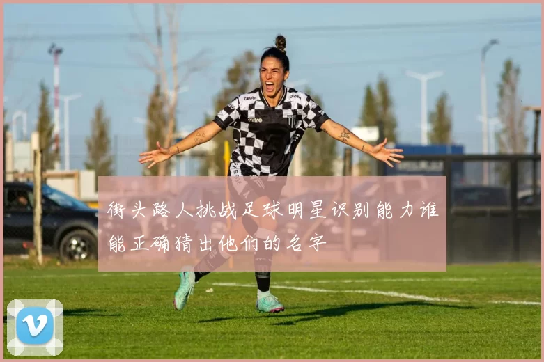 街头路人挑战足球明星识别能力谁能正确猜出他们的名字