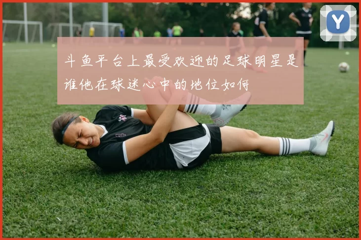 斗鱼平台上最受欢迎的足球明星是谁他在球迷心中的地位如何