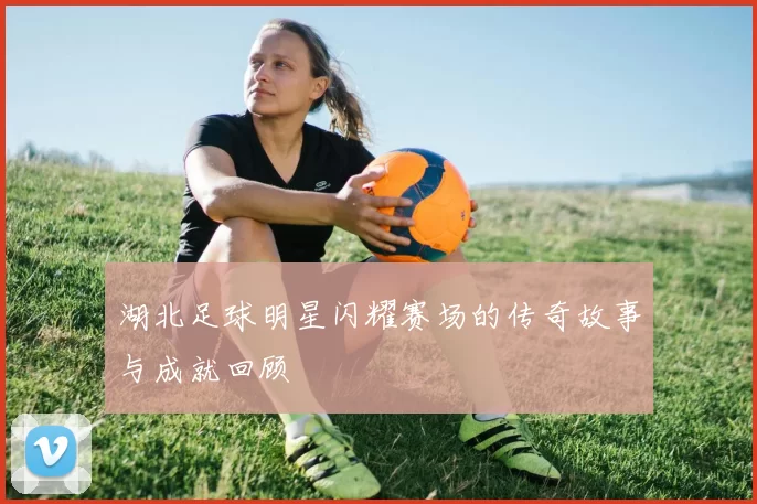 湖北足球明星闪耀赛场的传奇故事与成就回顾