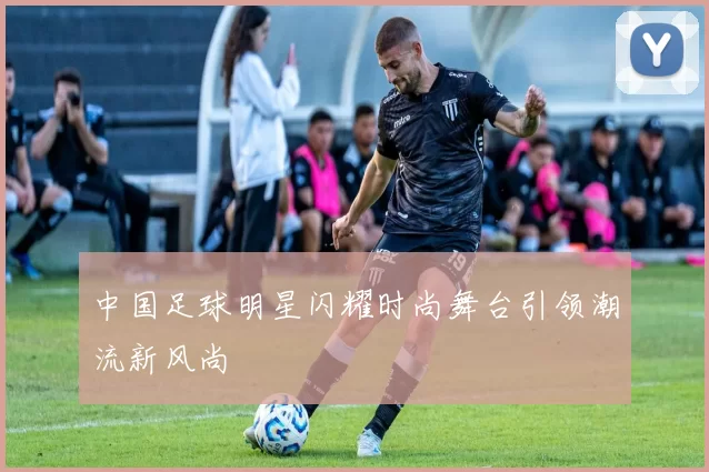 中国足球明星闪耀时尚舞台引领潮流新风尚