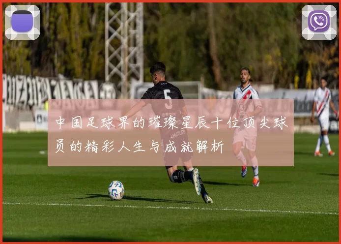 中国足球界的璀璨星辰十位顶尖球员的精彩人生与成就解析