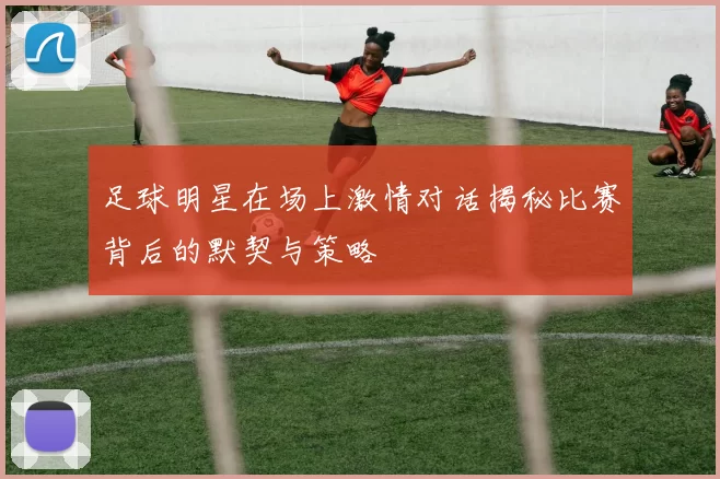 足球明星在场上激情对话揭秘比赛背后的默契与策略